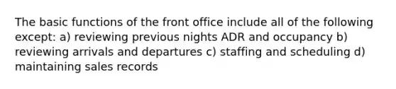 The basic functions of the front office include all of the following except: a) reviewing previous nights ADR and occupancy b) reviewing arrivals and departures c) staffing and scheduling d) maintaining sales records