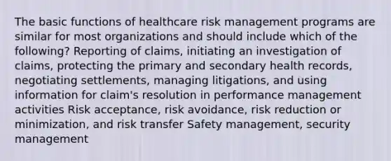 The basic functions of healthcare risk management programs are similar for most organizations and should include which of the following? Reporting of claims, initiating an investigation of claims, protecting the primary and secondary health records, negotiating settlements, managing litigations, and using information for claim's resolution in performance management activities Risk acceptance, risk avoidance, risk reduction or minimization, and risk transfer Safety management, security management