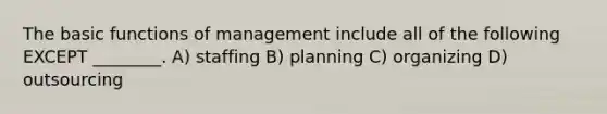 The basic functions of management include all of the following EXCEPT ________. A) staffing B) planning C) organizing D) outsourcing