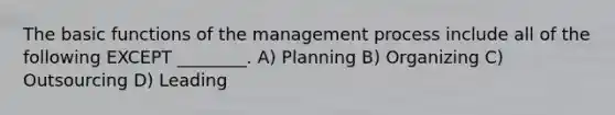 The basic functions of the management process include all of the following EXCEPT ________. A) Planning B) Organizing C) Outsourcing D) Leading