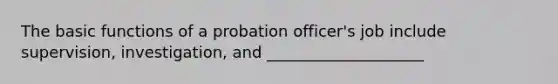 The basic functions of a probation officer's job include supervision, investigation, and ____________________