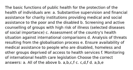 The basic functions of public health for the protection of the health of individuals are: a. Substantive supervision and financial assistance for charity institutions providing medical and social assistance to the poor and the disabled b. Screening and active counselling of groups with high risk of illness (selected diseases of social importance) c. Assessment of the country's health situation against international comparisons d. Analysis of threats resulting from the globalisation process e. Ensure availability of medical assistance to people who are disabled, homeless and other groups deprived of access to health services f. Monitoring of international health care legislation Choose the correct answers: a. All of the above b. a,b,c,f c. c,d,f d. a,b,e