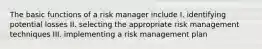 The basic functions of a risk manager include I. identifying potential losses II. selecting the appropriate risk management techniques III. implementing a risk management plan