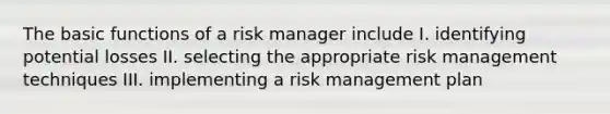 The basic functions of a risk manager include I. identifying potential losses II. selecting the appropriate risk management techniques III. implementing a risk management plan