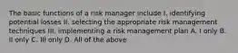 The basic functions of a risk manager include I. identifying potential losses II. selecting the appropriate risk management techniques III. implementing a risk management plan A. I only B. II only C. III only D. All of the above