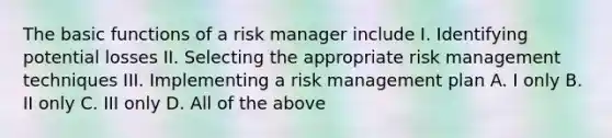 The basic functions of a risk manager include I. Identifying potential losses II. Selecting the appropriate risk management techniques III. Implementing a risk management plan A. I only B. II only C. III only D. All of the above