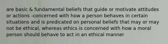 are basic & fundamental beliefs that guide or motivate attitudes or actions -concerned with how a person behaves in certain situations and is predicated on personal beliefs that may or may not be ethical, whereas ethics is concerned with how a moral person should behave to act in an ethical manner