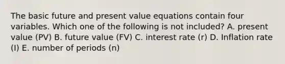 The basic future and present value equations contain four variables. Which one of the following is not included? A. present value (PV) B. future value (FV) C. interest rate (r) D. Inflation rate (I) E. number of periods (n)