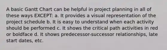 A basic Gantt Chart can be helpful in project planning in all of these ways EXCEPT: a. It provides a visual representation of the project schedule b. It is easy to understand when each activity should be performed c. It shows the critical path activities in red or boldface d. It shows predecessor-successor relationships, late start dates, etc.