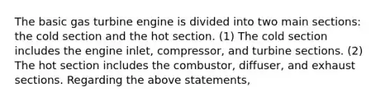 The basic gas turbine engine is divided into two main sections: the cold section and the hot section. (1) The cold section includes the engine inlet, compressor, and turbine sections. (2) The hot section includes the combustor, diffuser, and exhaust sections. Regarding the above statements,