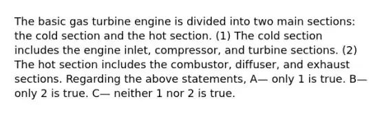 The basic gas turbine engine is divided into two main sections: the cold section and the hot section. (1) The cold section includes the engine inlet, compressor, and turbine sections. (2) The hot section includes the combustor, diffuser, and exhaust sections. Regarding the above statements, A— only 1 is true. B— only 2 is true. C— neither 1 nor 2 is true.