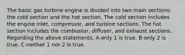 The basic gas turbine engine is divided into two main sections: the cold section and the hot section. The cold section includes the engine inlet, compressor, and turbine sections. The hot section includes the combustor, diffuser, and exhaust sections. Regarding the above statements, A-only 1 is true. B-only 2 is true. C-neither 1 nor 2 is true.