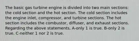 The basic gas turbine engine is divided into two main sections: the cold section and the hot section. The cold section includes the engine inlet, compressor, and turbine sections. The hot section includes the combustor, diffuser, and exhaust sections. Regarding the above statements, A-only 1 is true. B-only 2 is true. C-neither 1 nor 2 is true.