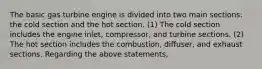 The basic gas turbine engine is divided into two main sections: the cold section and the hot section. (1) The cold section includes the engine inlet, compressor, and turbine sections. (2) The hot section includes the combustion, diffuser, and exhaust sections. Regarding the above statements,