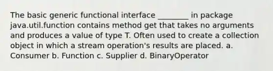 The basic generic functional interface ________ in package java.util.function contains method get that takes no arguments and produces a value of type T. Often used to create a collection object in which a stream operation's results are placed. a. Consumer b. Function c. Supplier d. BinaryOperator