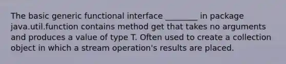 The basic generic functional interface ________ in package java.util.function contains method get that takes no arguments and produces a value of type T. Often used to create a collection object in which a stream operation's results are placed.