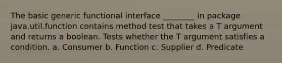 The basic generic functional interface ________ in package java.util.function contains method test that takes a T argument and returns a boolean. Tests whether the T argument satisfies a condition. a. Consumer b. Function c. Supplier d. Predicate