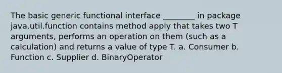 The basic generic functional interface ________ in package java.util.function contains method apply that takes two T arguments, performs an operation on them (such as a calculation) and returns a value of type T. a. Consumer b. Function c. Supplier d. BinaryOperator