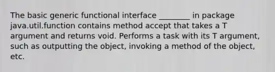 The basic generic functional interface ________ in package java.util.function contains method accept that takes a T argument and returns void. Performs a task with its T argument, such as outputting the object, invoking a method of the object, etc.