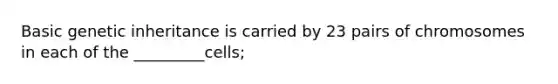 Basic genetic inheritance is carried by 23 pairs of chromosomes in each of the _________cells;