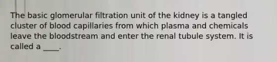 The basic glomerular filtration unit of the kidney is a tangled cluster of blood capillaries from which plasma and chemicals leave the bloodstream and enter the renal tubule system. It is called a ____.