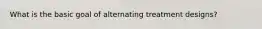 What is the basic goal of alternating treatment designs?