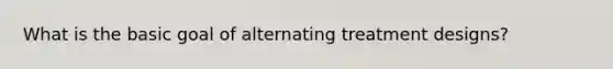 What is the basic goal of alternating treatment designs?