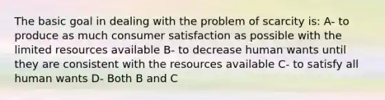 The basic goal in dealing with the problem of scarcity is: A- to produce as much consumer satisfaction as possible with the limited resources available B- to decrease human wants until they are consistent with the resources available C- to satisfy all human wants D- Both B and C