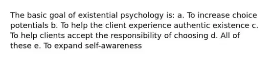 The basic goal of existential psychology is: a. To increase choice potentials b. To help the client experience authentic existence c. To help clients accept the responsibility of choosing d. All of these e. To expand self-awareness