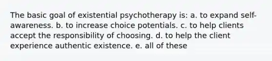 The basic goal of existential psychotherapy is: a. to expand self-awareness. b. to increase choice potentials. c. to help clients accept the responsibility of choosing. d. to help the client experience authentic existence. e. all of these