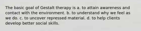 The basic goal of Gestalt therapy is a. to attain awareness and contact with the environment. b. to understand why we feel as we do. c. to uncover repressed material. d. to help clients develop better social skills.