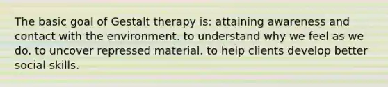 The basic goal of Gestalt therapy is: attaining awareness and contact with the environment. to understand why we feel as we do. to uncover repressed material. to help clients develop better social skills.