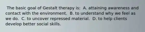 ​ The basic goal of Gestalt therapy is: ​ A. attaining awareness and contact with the environment. ​ B. to understand why we feel as we do. ​ C. to uncover repressed material. ​ D. to help clients develop better social skills.