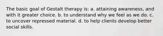 The basic goal of Gestalt therapy is: a. attaining awareness, and with it greater choice. b. to understand why we feel as we do. c. to uncover repressed material. d. to help clients develop better social skills.