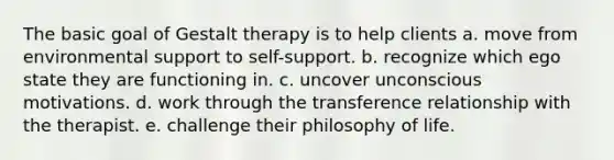 The basic goal of Gestalt therapy is to help clients a. move from environmental support to self-support. b. recognize which ego state they are functioning in. c. uncover unconscious motivations. d. work through the transference relationship with the therapist. e. challenge their philosophy of life.