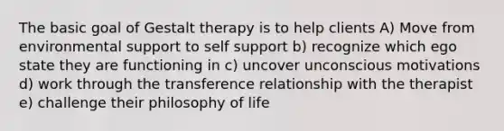 The basic goal of Gestalt therapy is to help clients A) Move from environmental support to self support b) recognize which ego state they are functioning in c) uncover unconscious motivations d) work through the transference relationship with the therapist e) challenge their philosophy of life