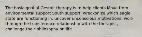 The basic goal of Gestalt therapy is to help clients Move from environmental support South support, wreckonize which eagle state are functioning in, uncover unconscious motivations, work through the transference relationship with the therapist, challenge their philosophy on life