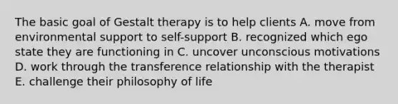 The basic goal of Gestalt therapy is to help clients A. move from environmental support to self-support B. recognized which ego state they are functioning in C. uncover unconscious motivations D. work through the transference relationship with the therapist E. challenge their philosophy of life