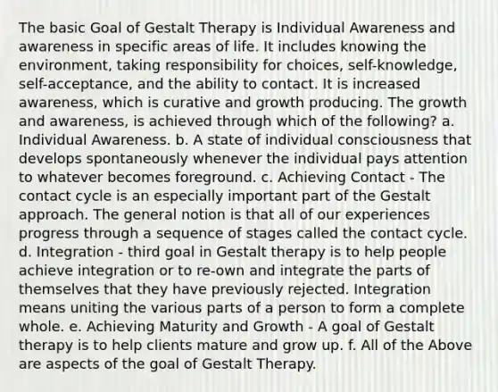 The basic Goal of Gestalt Therapy is Individual Awareness and awareness in specific areas of life. It includes knowing the environment, taking responsibility for choices, self-knowledge, self-acceptance, and the ability to contact. It is increased awareness, which is curative and growth producing. The growth and awareness, is achieved through which of the following? a. Individual Awareness. b. A state of individual consciousness that develops spontaneously whenever the individual pays attention to whatever becomes foreground. c. Achieving Contact - The contact cycle is an especially important part of the Gestalt approach. The general notion is that all of our experiences progress through a sequence of stages called the contact cycle. d. Integration - third goal in Gestalt therapy is to help people achieve integration or to re-own and integrate the parts of themselves that they have previously rejected. Integration means uniting the various parts of a person to form a complete whole. e. Achieving Maturity and Growth - A goal of Gestalt therapy is to help clients mature and grow up. f. All of the Above are aspects of the goal of Gestalt Therapy.