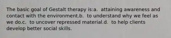 The basic goal of Gestalt therapy is:a. ​ attaining awareness and contact with the environment.b. ​ to understand why we feel as we do.c. ​ to uncover repressed material.d. ​ to help clients develop better social skills.