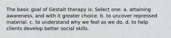 The basic goal of Gestalt therapy is: Select one: a. attaining awareness, and with it greater choice. b. to uncover repressed material. c. to understand why we feel as we do. d. to help clients develop better social skills.