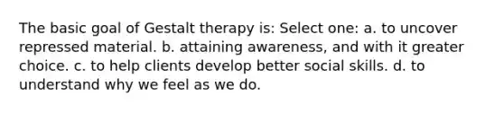 The basic goal of Gestalt therapy is: Select one: a. to uncover repressed material. b. attaining awareness, and with it greater choice. c. to help clients develop better social skills. d. to understand why we feel as we do.