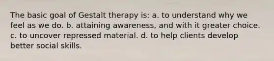 The basic goal of Gestalt therapy is: a. to understand why we feel as we do. b. attaining awareness, and with it greater choice. c. to uncover repressed material. d. to help clients develop better social skills.