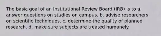 The basic goal of an Institutional Review Board (IRB) is to a. answer questions on studies on campus. b. advise researchers on scientific techniques. c. determine the quality of planned research. d. make sure subjects are treated humanely.