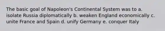 The basic goal of Napoleon's Continental System was to a. isolate Russia diplomatically b. weaken England economically c. unite France and Spain d. unify Germany e. conquer Italy