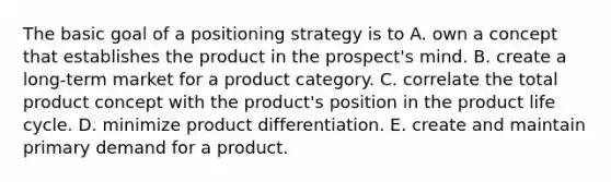 The basic goal of a positioning strategy is to A. own a concept that establishes the product in the prospect's mind. B. create a long-term market for a product category. C. correlate the total product concept with the product's position in the product life cycle. D. minimize product differentiation. E. create and maintain primary demand for a product.