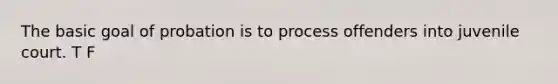 The basic goal of probation is to process offenders into juvenile court. T F