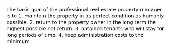 The basic goal of the professional real estate property manager is to 1. maintain the property in as perfect condition as humanly possible. 2. return to the property owner in the long term the highest possible net return. 3. obtained tenants who will stay for long periods of time. 4. keep administration costs to the minimum