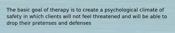 The basic goal of therapy is to create a psychological climate of safety in which clients will not feel threatened and will be able to drop their pretenses and defenses