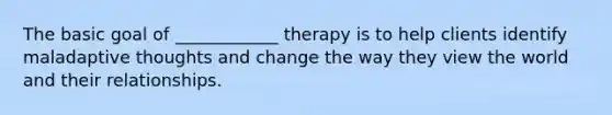 The basic goal of ____________ therapy is to help clients identify maladaptive thoughts and change the way they view the world and their relationships.